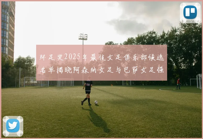 环足奖2025年最佳女足俱乐部候选名单揭晓阿森纳女足与巴萨女足强势领衔