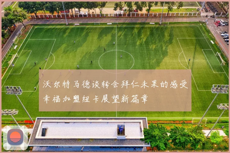 沃尔特马德谈转会拜仁未果的感受幸福加盟纽卡展望新篇章