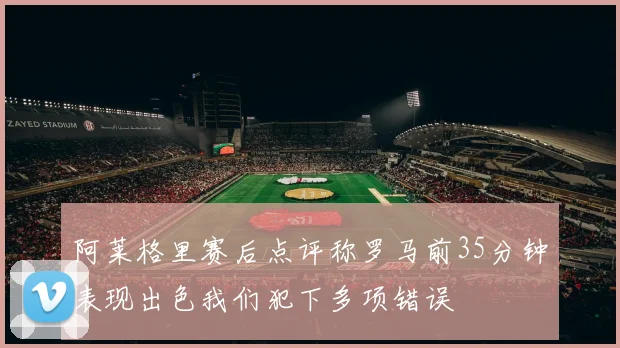 阿莱格里赛后点评称罗马前35分钟表现出色我们犯下多项错误