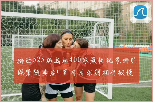 梅西525场成就400球最快纪录姆巴佩紧随其后C罗内马尔则相对较慢