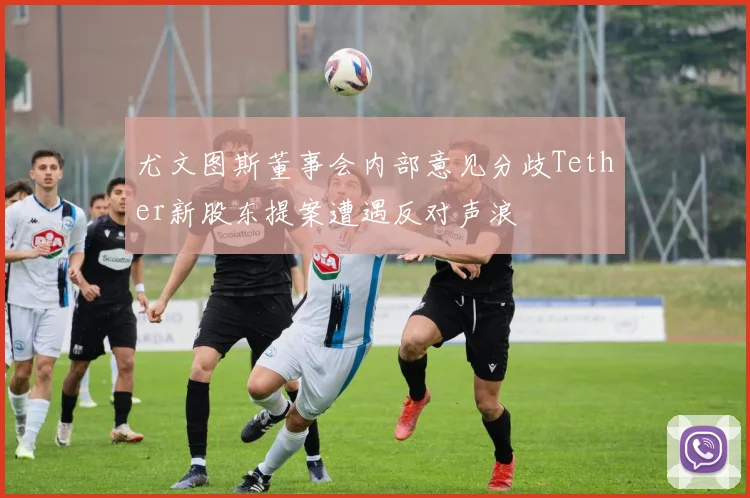 尤文图斯董事会内部意见分歧Tether新股东提案遭遇反对声浪