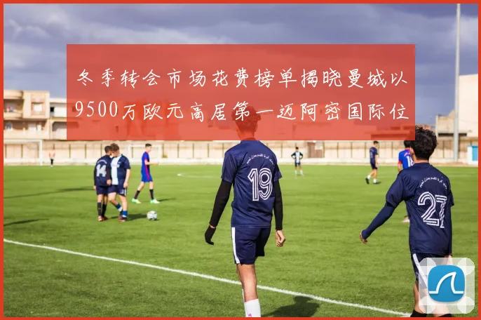 冬季转会市场花费榜单揭晓曼城以9500万欧元高居第一迈阿密国际位列第十一