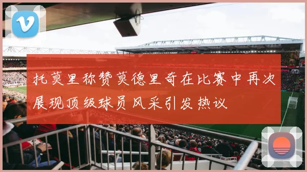 托莫里称赞莫德里奇在比赛中再次展现顶级球员风采引发热议