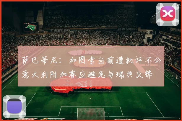 萨巴蒂尼：加图索当前遭批评不公意大利附加赛应避免与瑞典交锋
