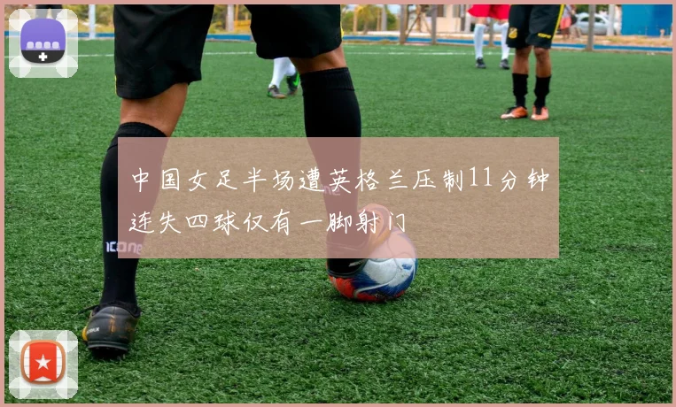 中国女足半场遭英格兰压制11分钟连失四球仅有一脚射门