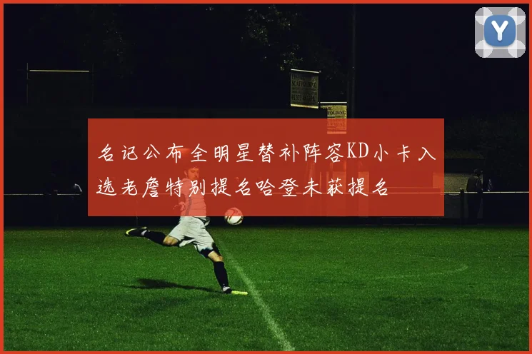 名记公布全明星替补阵容KD小卡入选老詹特别提名哈登未获提名