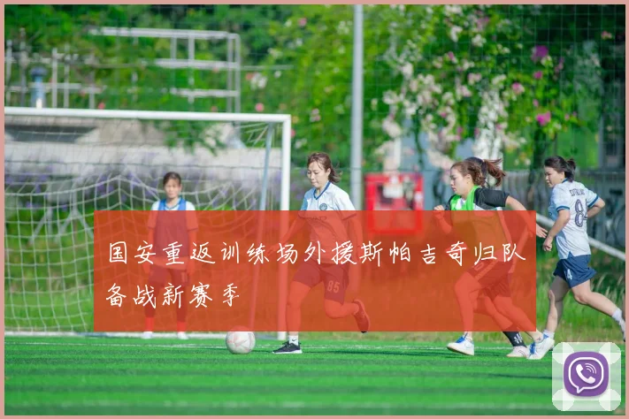 国安重返训练场外援斯帕吉奇归队备战新赛季