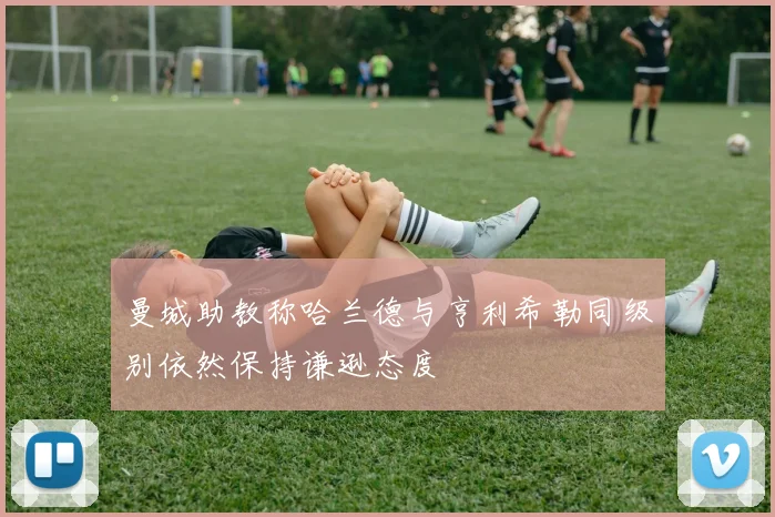 曼城助教称哈兰德与亨利希勒同级别依然保持谦逊态度