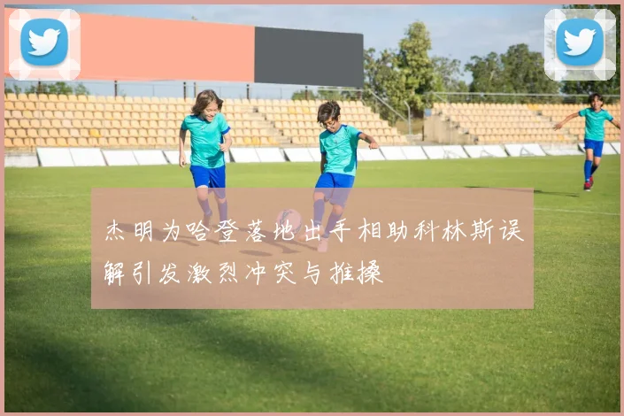 杰明为哈登落地出手相助科林斯误解引发激烈冲突与推搡