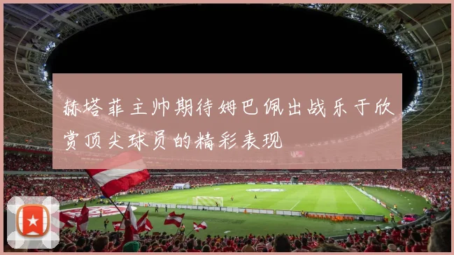 赫塔菲主帅期待姆巴佩出战乐于欣赏顶尖球员的精彩表现