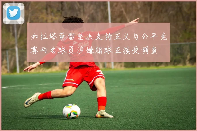 加拉塔萨雷坚决支持正义与公平竞赛两名球员涉嫌赌球正接受调查