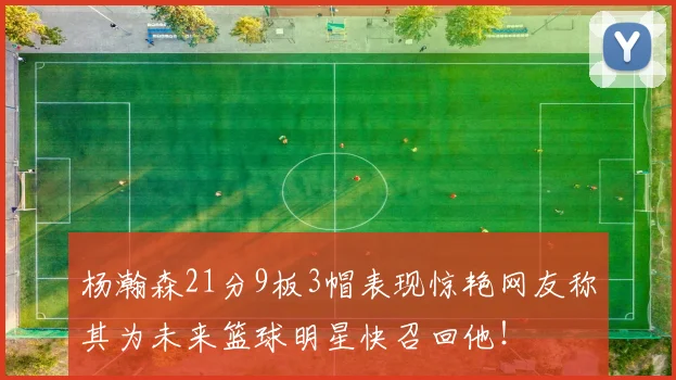 杨瀚森21分9板3帽表现惊艳网友称其为未来篮球明星快召回他！