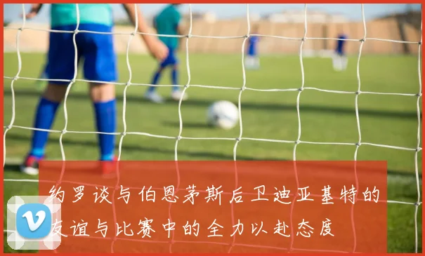 约罗谈与伯恩茅斯后卫迪亚基特的友谊与比赛中的全力以赴态度