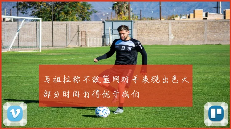 马祖拉称不敌篮网对手表现出色大部分时间打得优于我们