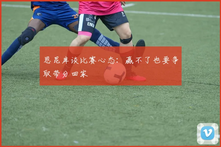 恩昆库谈比赛心态：赢不了也要争取带分回家