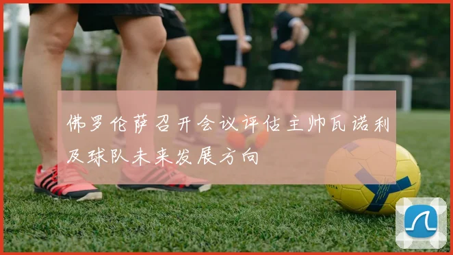 佛罗伦萨召开会议评估主帅瓦诺利及球队未来发展方向