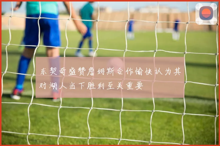 东契奇盛赞詹姆斯合作愉快认为其对湖人当下胜利至关重要