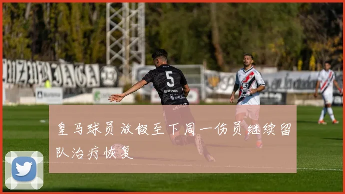 皇马球员放假至下周一伤员继续留队治疗恢复