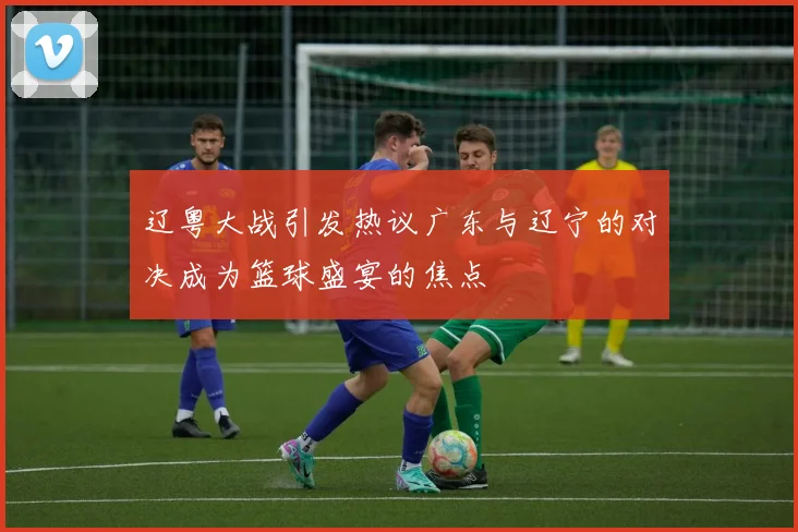 辽粤大战引发热议广东与辽宁的对决成为篮球盛宴的焦点