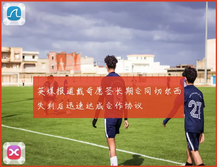 英媒报道戴奇愿签长期合同切尔西失利后迅速达成合作协议