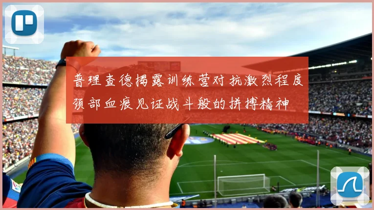 普理查德揭露训练营对抗激烈程度颈部血痕见证战斗般的拼搏精神