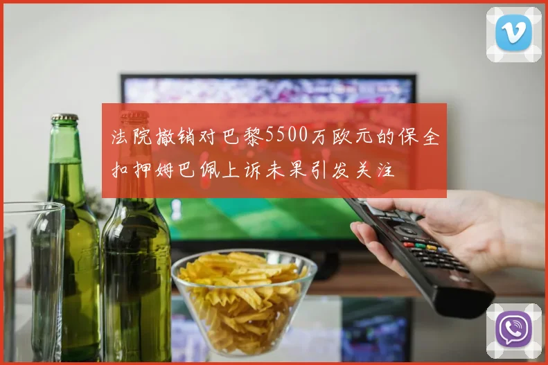 法院撤销对巴黎5500万欧元的保全扣押姆巴佩上诉未果引发关注