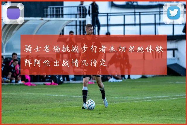 骑士客场挑战步行者米切尔轮休缺阵阿伦出战情况待定