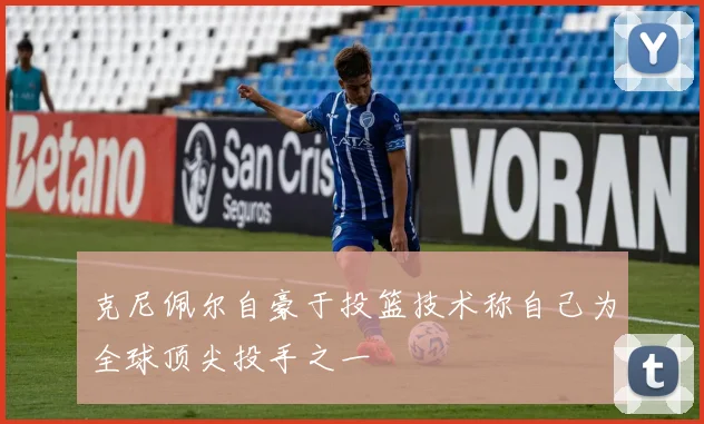 克尼佩尔自豪于投篮技术称自己为全球顶尖投手之一