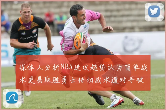 媒体人分析NBA进攻趋势认为简单战术更易取胜勇士传切战术遭对手破解