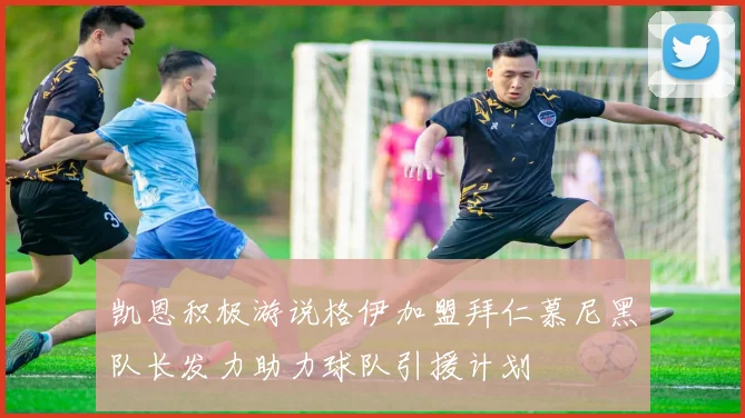 凯恩积极游说格伊加盟拜仁慕尼黑队长发力助力球队引援计划