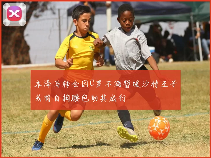 本泽马转会因C罗不满暂缓沙特王子或将自掏腰包助其成行