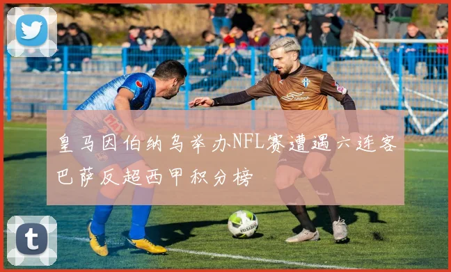 皇马因伯纳乌举办NFL赛遭遇六连客巴萨反超西甲积分榜