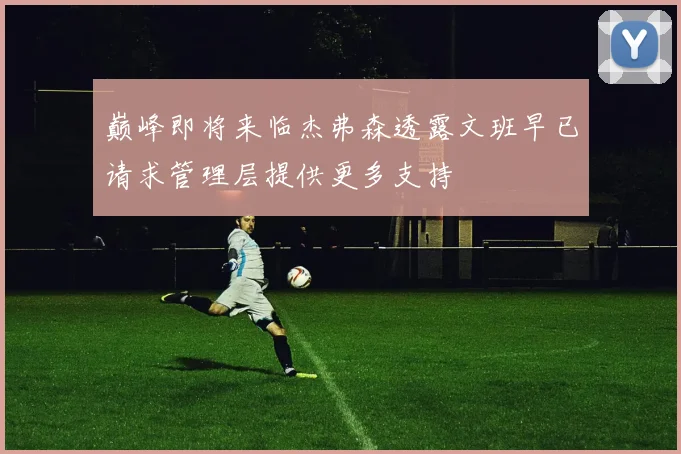 巅峰即将来临杰弗森透露文班早已请求管理层提供更多支持