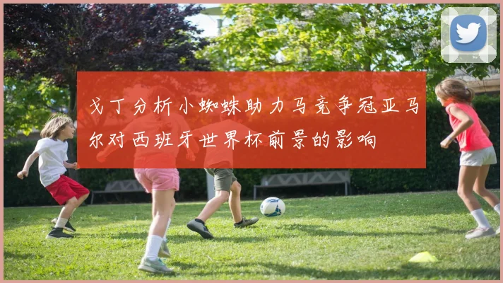 戈丁分析小蜘蛛助力马竞争冠亚马尔对西班牙世界杯前景的影响