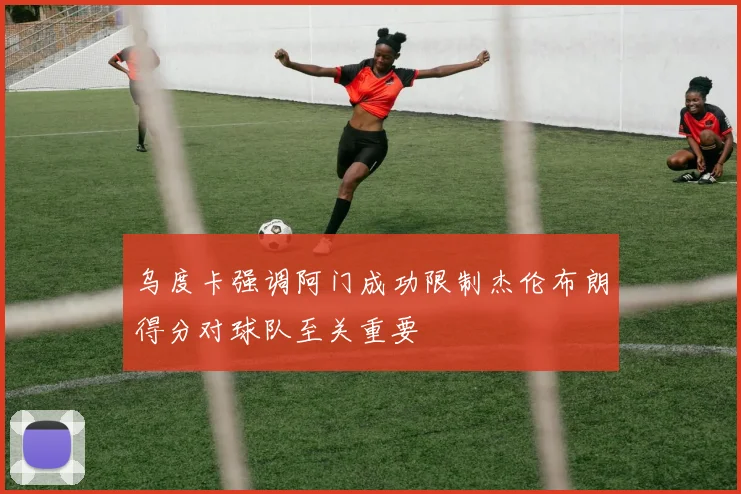 乌度卡强调阿门成功限制杰伦布朗得分对球队至关重要