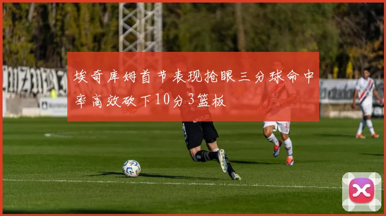 埃奇库姆首节表现抢眼三分球命中率高效砍下10分3篮板