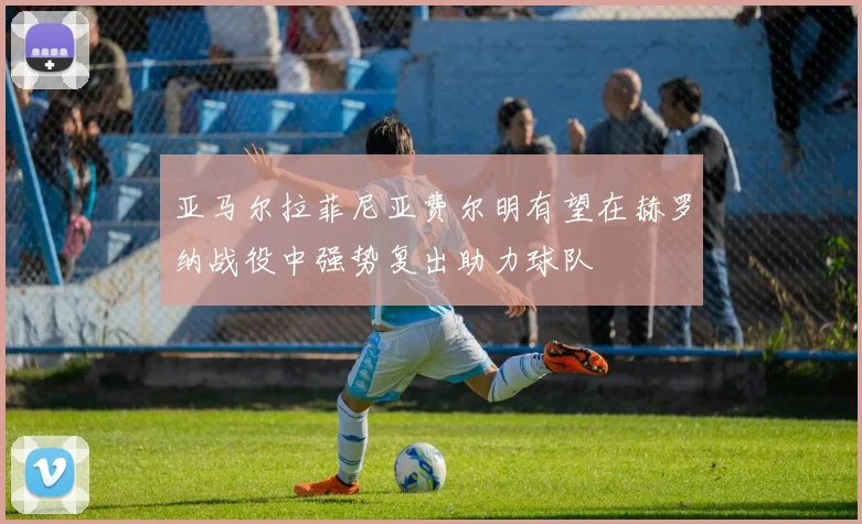 亚马尔拉菲尼亚费尔明有望在赫罗纳战役中强势复出助力球队