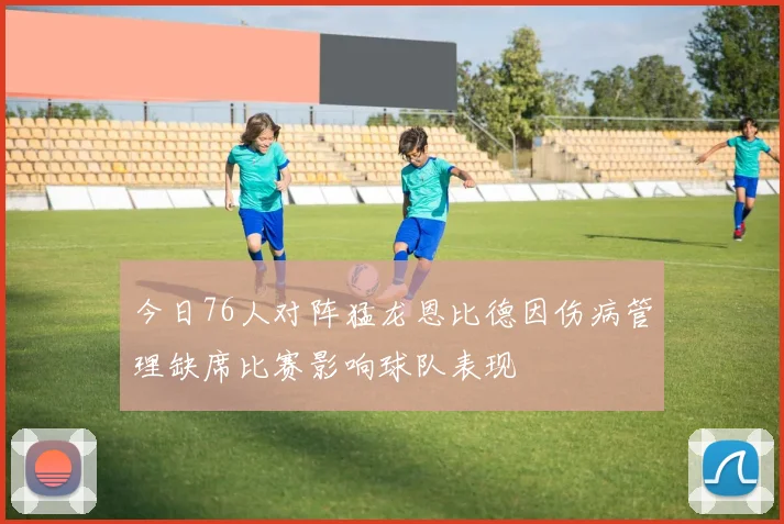 今日76人对阵猛龙恩比德因伤病管理缺席比赛影响球队表现