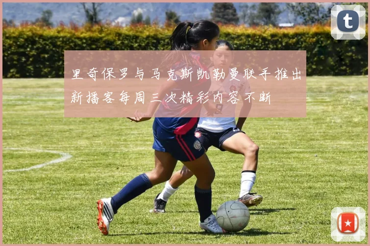 里奇保罗与马克斯凯勒曼联手推出新播客每周三次精彩内容不断