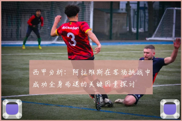 西甲分析：阿拉维斯在客场挑战中成功全身而退的关键因素探讨