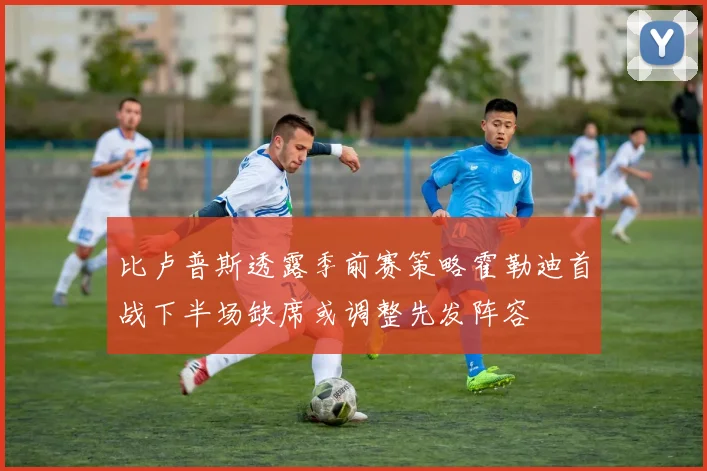 比卢普斯透露季前赛策略霍勒迪首战下半场缺席或调整先发阵容