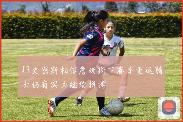 JR史密斯相信詹姆斯下赛季重返骑士仍有实力继续拼搏