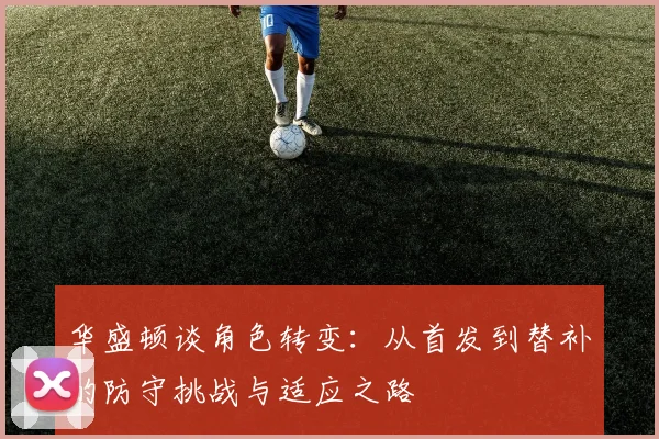 华盛顿谈角色转变：从首发到替补的防守挑战与适应之路